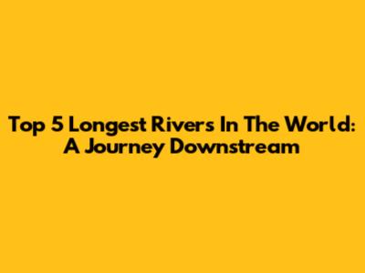 Top 5 Longest Rivers In The World: A Journey Downstream