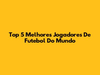 Top 5 Melhores Jogadores De Futebol Do Mundo