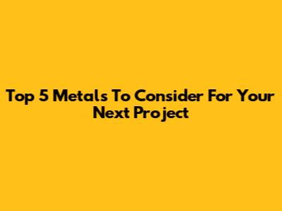 Top 5 Metals To Consider For Your Next Project