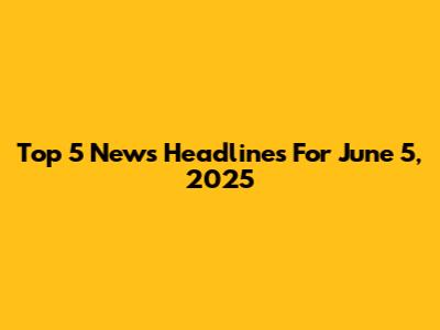 Top 5 News Headlines For June 5, 2025