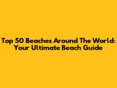 Top 50 Beaches Around The World: Your Ultimate Beach Guide