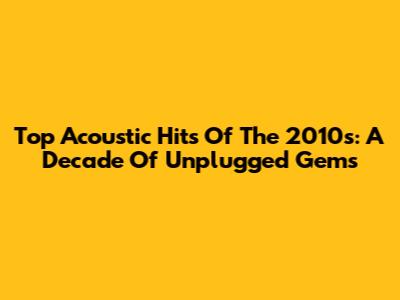 Top Acoustic Hits Of The 2010s: A Decade Of Unplugged Gems