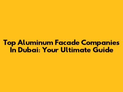 Top Aluminum Facade Companies In Dubai: Your Ultimate Guide