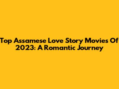 Top Assamese Love Story Movies Of 2023: A Romantic Journey