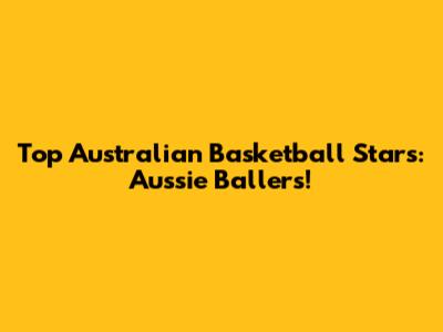Top Australian Basketball Stars:  Aussie Ballers!