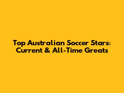 Top Australian Soccer Stars: Current & All-Time Greats