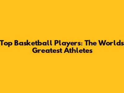 Top Basketball Players: The World's Greatest Athletes