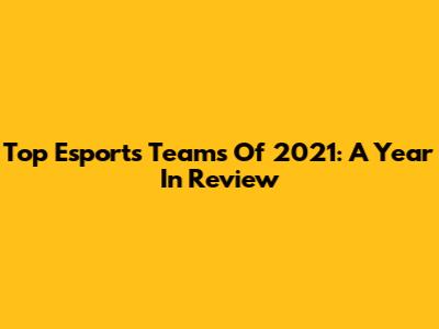 Top Esports Teams Of 2021: A Year In Review