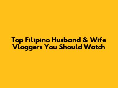 Top Filipino Husband & Wife Vloggers You Should Watch