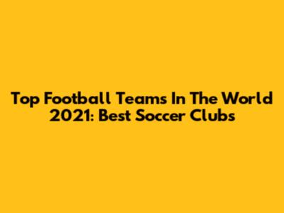 Top Football Teams In The World 2021: Best Soccer Clubs