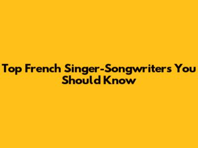 Top French Singer-Songwriters You Should Know