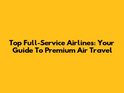 Top Full-Service Airlines: Your Guide To Premium Air Travel