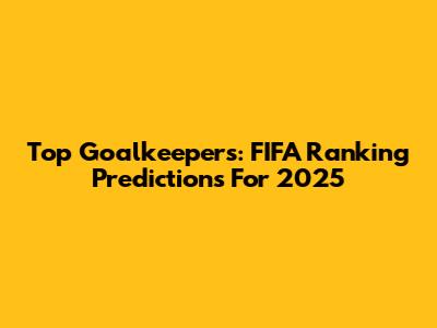 Top Goalkeepers: FIFA Ranking Predictions For 2025
