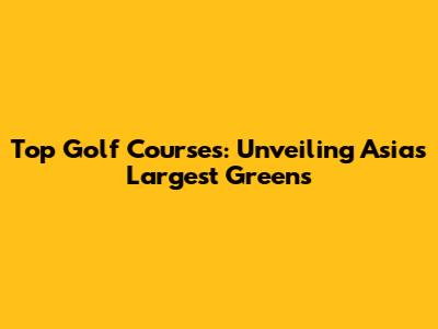 Top Golf Courses: Unveiling Asia's Largest Greens