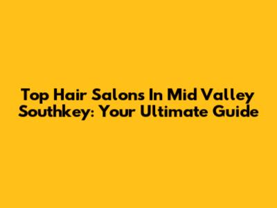 Top Hair Salons In Mid Valley Southkey: Your Ultimate Guide