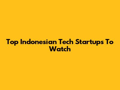 Top Indonesian Tech Startups To Watch