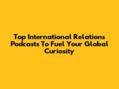 Top International Relations Podcasts To Fuel Your Global Curiosity