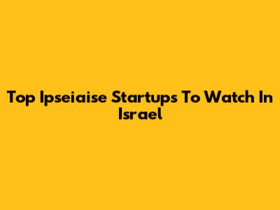 Top Ipseiaise Startups To Watch In Israel