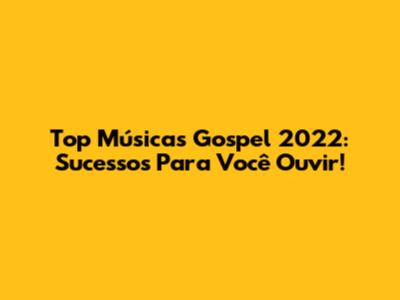 Top Músicas Gospel 2022: Sucessos Para Você Ouvir!