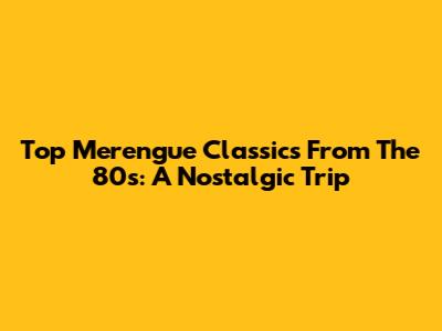 Top Merengue Classics From The 80s: A Nostalgic Trip