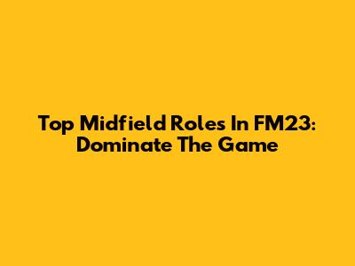 Top Midfield Roles In FM23: Dominate The Game