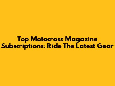 Top Motocross Magazine Subscriptions: Ride The Latest Gear