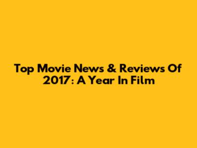 Top Movie News & Reviews Of 2017: A Year In Film