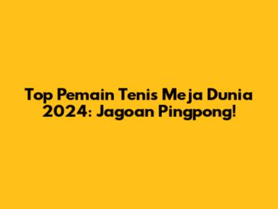 Top Pemain Tenis Meja Dunia 2024: Jagoan Pingpong!