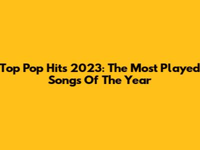 Top Pop Hits 2023: The Most Played Songs Of The Year