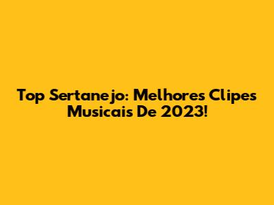 Top Sertanejo: Melhores Clipes Musicais De 2023!