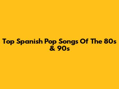 Top Spanish Pop Songs Of The 80s & 90s