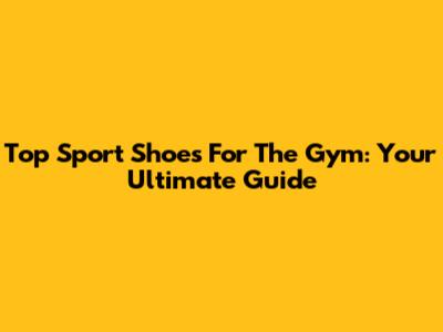 Top Sport Shoes For The Gym: Your Ultimate Guide