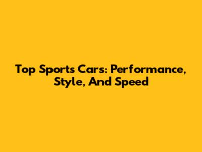 Top Sports Cars: Performance, Style, And Speed
