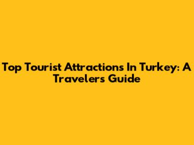 Top Tourist Attractions In Turkey: A Traveler's Guide