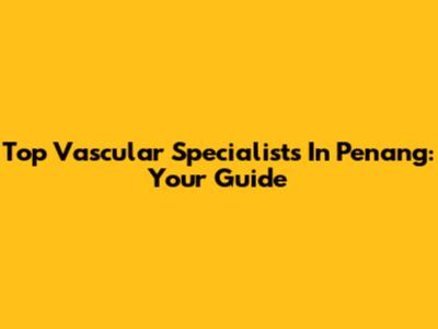 Top Vascular Specialists In Penang: Your Guide