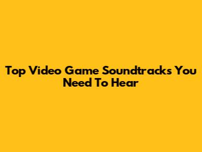 Top Video Game Soundtracks You Need To Hear