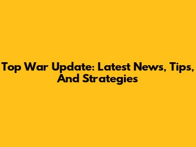 Top War Update: Latest News, Tips, And Strategies