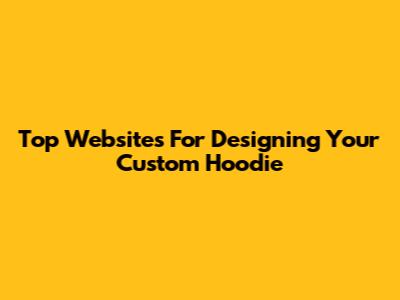 Top Websites For Designing Your Custom Hoodie
