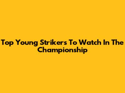Top Young Strikers To Watch In The Championship