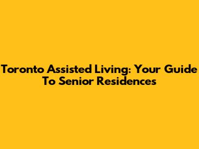 Toronto Assisted Living: Your Guide To Senior Residences