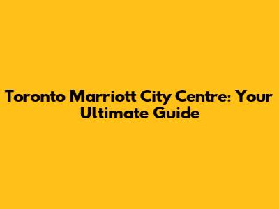 Toronto Marriott City Centre: Your Ultimate Guide