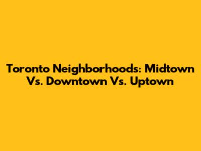 Toronto Neighborhoods: Midtown Vs. Downtown Vs. Uptown