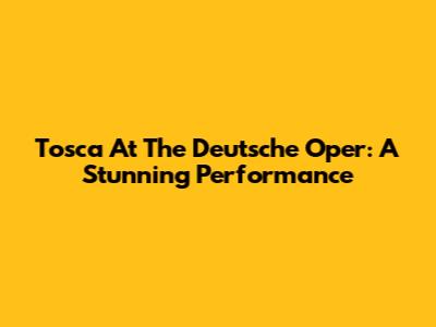 Tosca At The Deutsche Oper: A Stunning Performance