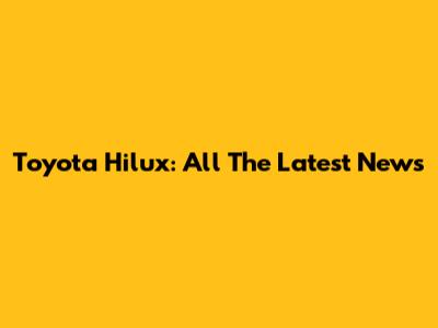 Toyota Hilux: All The Latest News