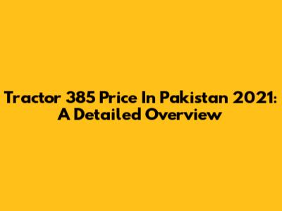 Tractor 385 Price In Pakistan 2021: A Detailed Overview