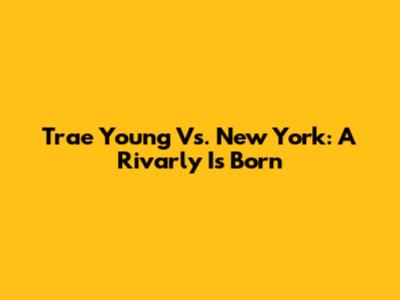 Trae Young Vs. New York: A Rivarly Is Born