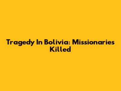Tragedy In Bolivia: Missionaries Killed