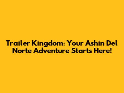 Trailer Kingdom: Your Ashin Del Norte Adventure Starts Here!