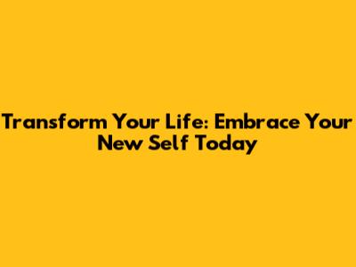 Transform Your Life: Embrace Your New Self Today