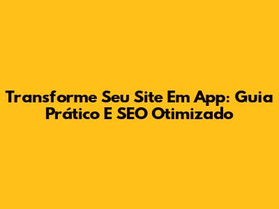 Transforme Seu Site Em App: Guia Prático E SEO Otimizado